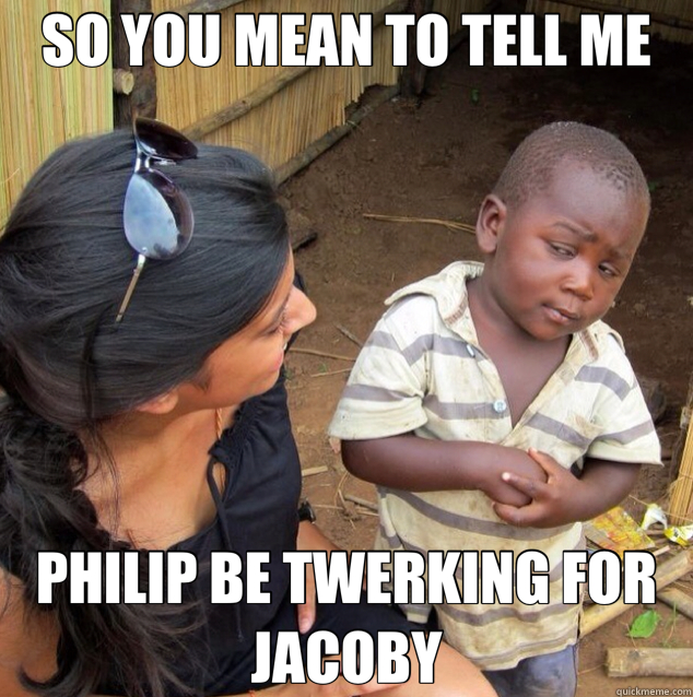 SO YOU MEAN TO TELL ME PHILIP BE TWERKING FOR JACOBY  