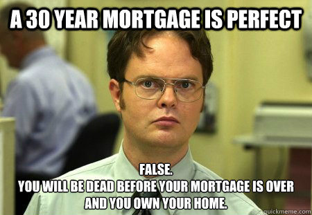 a 30 year mortgage is perfect False.
You will be dead before your mortgage is over and you own your home.  Dwight Schrute Knows Best
