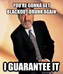 You're gonna get blackout drunk again I guarantee it  I guarantee it