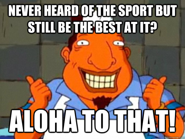 Never heard of the sport but still be the best at it? aloha to that!  Bad Advice Tito