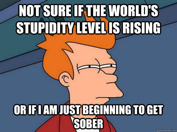 Not sure if the world's stupidity level is rising Or if I am just beginning to get sober  Futurama Fry