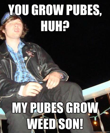 you grow pubes, huh?  my pubes grow weed son!  