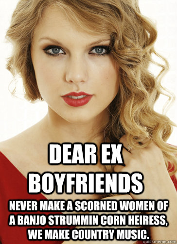 Dear Ex Boyfriends Never make a scorned women of a banjo strummin corn heiress, we make country music. - Dear Ex Boyfriends Never make a scorned women of a banjo strummin corn heiress, we make country music.  Taylor Swift