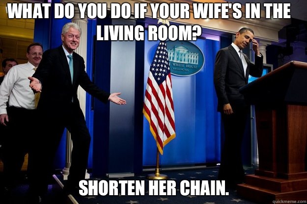 What do you do if your wife's in the living room? Shorten her chain.  Inappropriate Timing Bill Clinton
