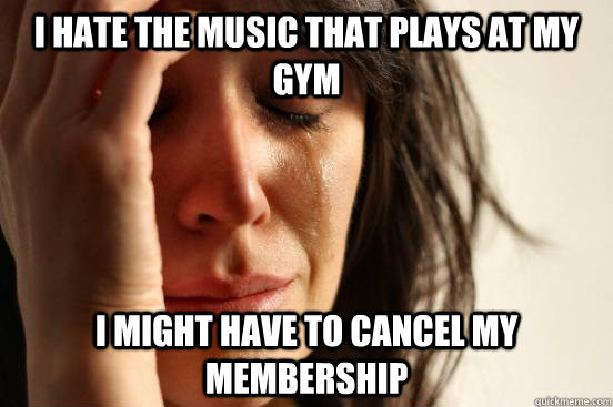 I hate the music that plays at my gym i might have to cancel my membership - I hate the music that plays at my gym i might have to cancel my membership  First World Problems