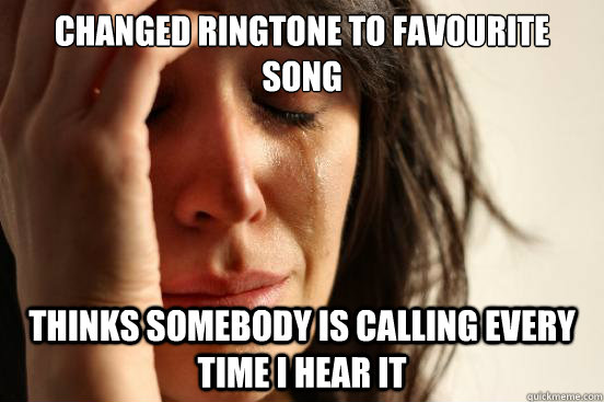 Changed ringtone to favourite song thinks somebody is calling every time i hear it  First World Problems