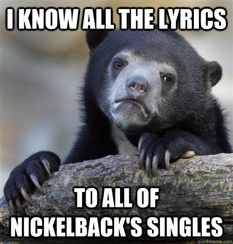 I know all the lyrics  to all of Nickelback's singles  Confession Bear