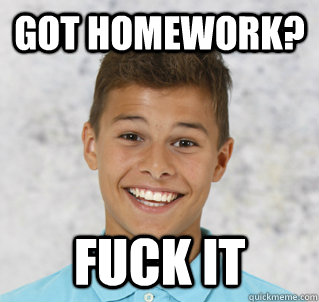 Got homework? Fuck it  Fuck it
