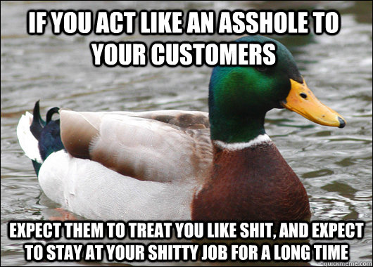 If you act like an asshole to your customers expect them to treat you like shit, and expect to stay at your shitty job for a long time  Actual Advice Mallard