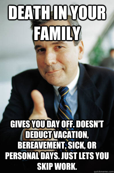 DEATH IN YOUR FAMILY GIVES YOU DAY OFF. DOESN'T DEDUCT VACATION, BEREAVEMENT, SICK, OR PERSONAL DAYS. JUST LETS YOU SKIP WORK. - DEATH IN YOUR FAMILY GIVES YOU DAY OFF. DOESN'T DEDUCT VACATION, BEREAVEMENT, SICK, OR PERSONAL DAYS. JUST LETS YOU SKIP WORK.  Good Guy Boss