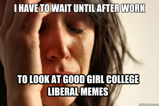 I have to wait until after work To look at Good girl college liberal memes  First World Problems