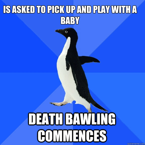 Is asked to pick up and play with a 
baby DEATH BAWLING COMMENCES   Socially Awkward Penguin