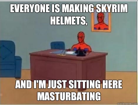 Everyone is making skyrim helmets, And I'm just sitting here masturbating  Im just sitting here masturbating