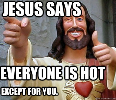 Jesus says Everyone is hot Except for you.  Approval Jesus