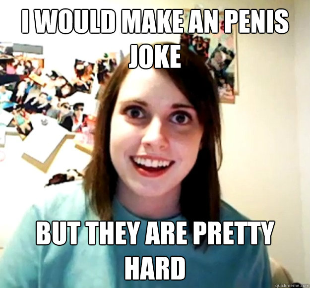 i would make an penis joke but they are pretty hard  Overly Attached Girlfriend
