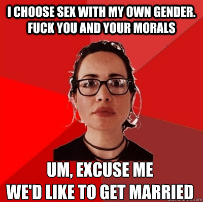 i choose sex with my own gender. fuck you and your morals um, excuse me 
we'd like to get married  Liberal Douche Garofalo