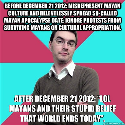 Before December 21 2012: Misrepresent Mayan culture and relentlessly spread so-called Mayan apocalypse date; ignore protests from surviving Mayans on cultural appropriation. After december 21 2012: “LOL Mayans and their stupid belief that world ends - Before December 21 2012: Misrepresent Mayan culture and relentlessly spread so-called Mayan apocalypse date; ignore protests from surviving Mayans on cultural appropriation. After december 21 2012: “LOL Mayans and their stupid belief that world ends  Privilege Denying Dude