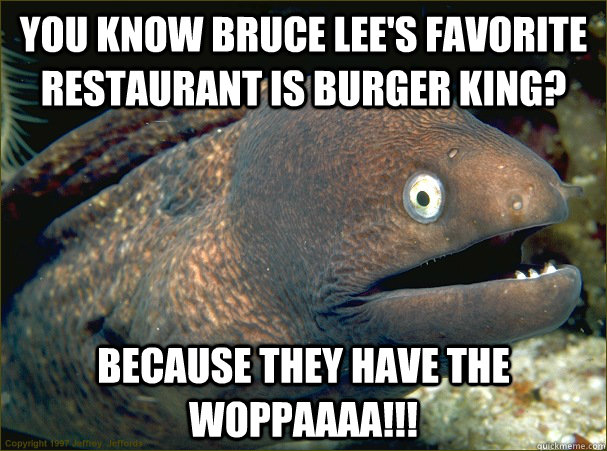 you know Bruce Lee's favorite  restaurant is burger king? because they have the woppaaaa!!! - you know Bruce Lee's favorite  restaurant is burger king? because they have the woppaaaa!!!  Bad Joke Eel