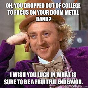 Oh, you dropped out of college to focus on your doom metal band? I wish you luck in what is sure to be a fruitful endeavor.  Condescending Wonka