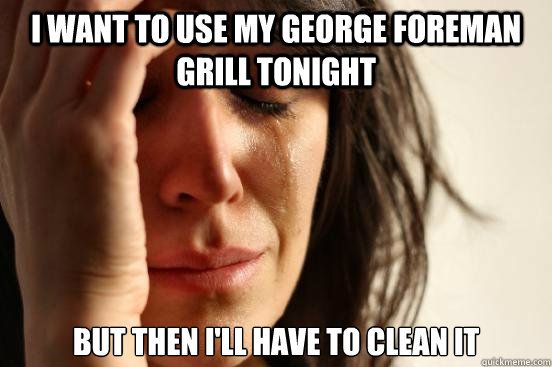 I WANT TO USE MY GEORGE FOREMAN GRILL TONIGHT  BUT THEN I'LL HAVE TO CLEAN IT   First World Problems