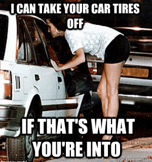 I can take your car tires off   if that's what you're into - I can take your car tires off   if that's what you're into  Karma Whore
