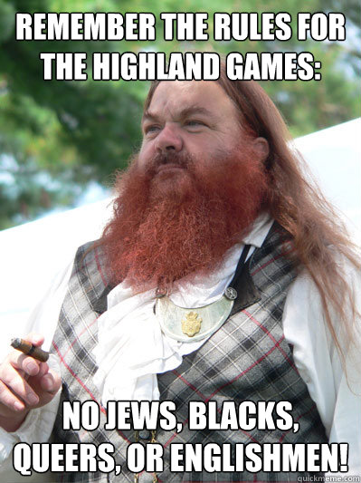 Remember the rules for the highland games: No Jews, blacks, queers, or englishmen!   stereotypical scotsman