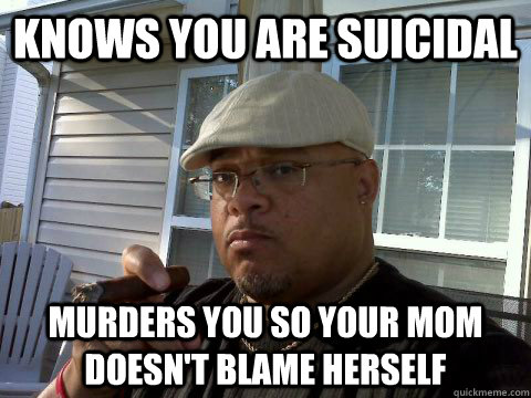 Knows you are suicidal Murders you so your mom doesn't blame herself  Ghetto Good Guy Greg