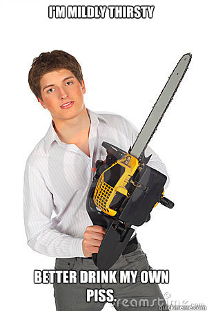 I'm mildly thirsty Better drink my own piss.  