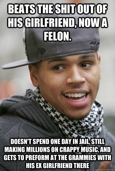 beats the shit out of his girlfriend, Now a felon. Doesn't spend one day in jail, still making millions on crappy music, and gets to preform at the grammies with his ex girlfriend there - beats the shit out of his girlfriend, Now a felon. Doesn't spend one day in jail, still making millions on crappy music, and gets to preform at the grammies with his ex girlfriend there  Scumbag Chris Brown