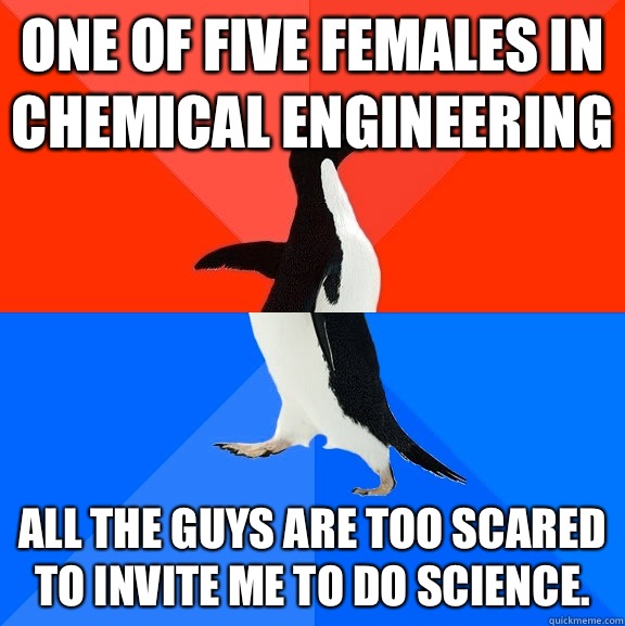 One of five females in chemical engineering All the guys are too scared to invite me to do science.   Socially Awesome Awkward Penguin