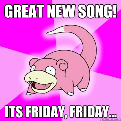 great new song! its friday, friday...  Slowpoke