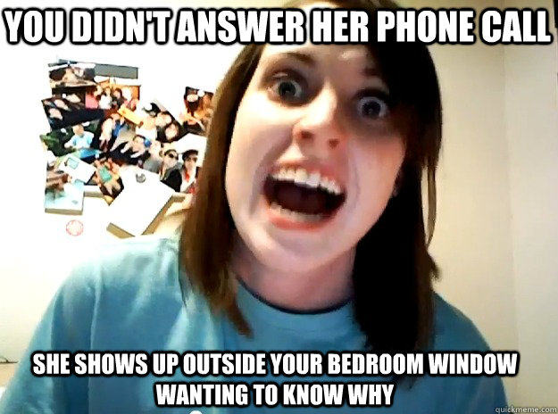 you didn't answer her phone call she shows up outside your bedroom window wanting to know why  Insanity Girlfriend