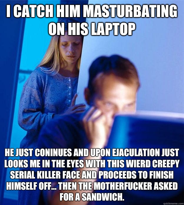 I catch him masturbating on his laptop He just coninues and upon ejaculation just looks me in the eyes with this wierd creepy serial killer face and proceeds to finish himself off... Then the motherfucker asked for a sandwich.    Redditors Wife