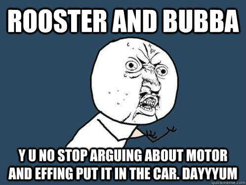 Rooster and bubba y u no stop arguing about motor and effing put it in the car. dayyyum  Y U No