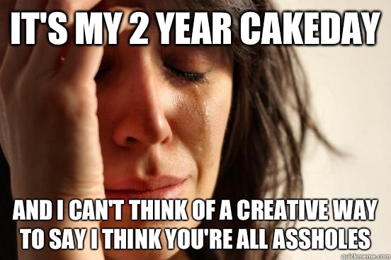 It's my 2 year cakeday And I can't think of a creative way to say I think you're all assholes   First World Problems