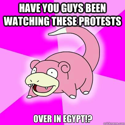 Have you guys been watching these protests over in Egypt!?  Slowpoke