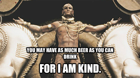 You may have as much beer as you can drink For I am kind. - You may have as much beer as you can drink For I am kind.  Good Neighbor Xerxes