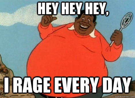 Hey Hey hey, I rage every day  Fat Rager