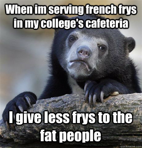 When im serving french frys in my college's cafeteria  I give less frys to the fat people  Confession Bear