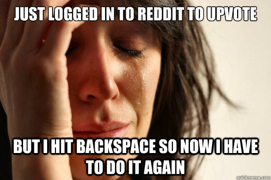 just logged in to reddit to upvote but I hit backspace so now i have to do it again  First World Problems