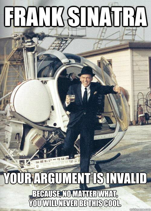 Frank Sinatra Your argument is invalid Because, no matter what, 
you will never be this cool.  - Frank Sinatra Your argument is invalid Because, no matter what, 
you will never be this cool.   Frank Sinatra