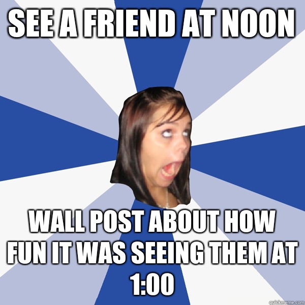See a friend at noon Wall post about how fun it was seeing them at 1:00  Annoying Facebook Girl