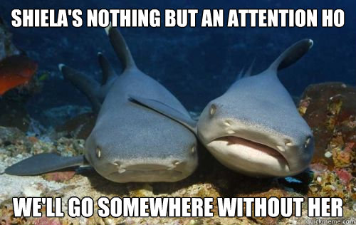 shiela's nothing but an attention ho we'll go somewhere without her  Compassionate Shark Friend