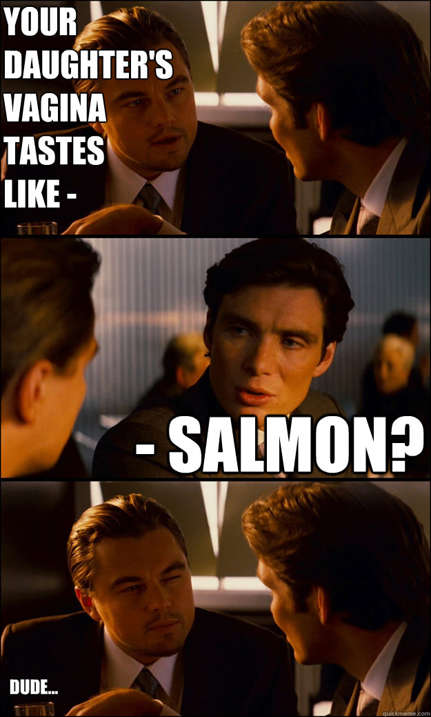your daughter's vagina
tastes
like - - salmon? dude... - your daughter's vagina
tastes
like - - salmon? dude...  Inception