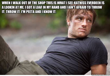 When I walk out of the shop this is what i see-katniss everdeen is a lookin at me. I got a loaf in my hand and I ain't afraid to throw it, throw it. I'm peeta and I know it.   Song Lyrics Peeta