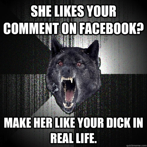 She likes your comment on Facebook? Make her like your dick in real life.  Insanity Wolf