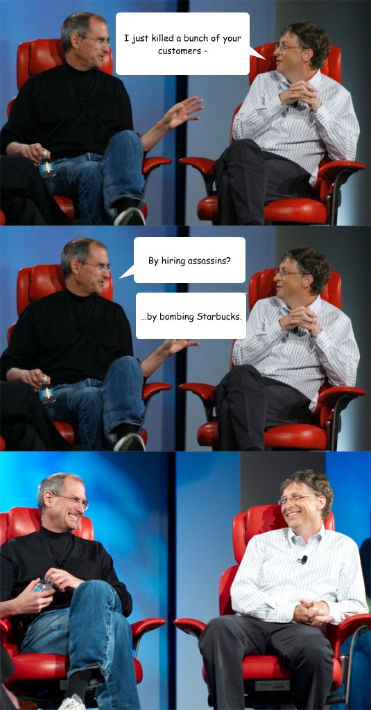 I just killed a bunch of your customers - By hiring assassins? ...by bombing Starbucks.  Steve Jobs vs Bill Gates