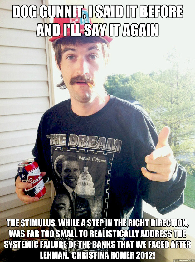 Dog Gunnit, I said it before and I'll say it again The stimulus, while a step in the right direction, was far too small to realistically address the systemic failure of the banks that we faced after Lehman.  Christina Romer 2012!  Progressive Redneck