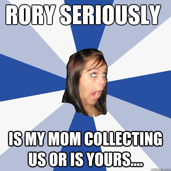 Rory seriously is my mom collecting us or is yours....  Annoying Facebook Girl