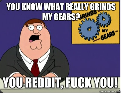 you know what really grinds my gears? You Reddit, Fuck you!  Family Guy Grinds My Gears